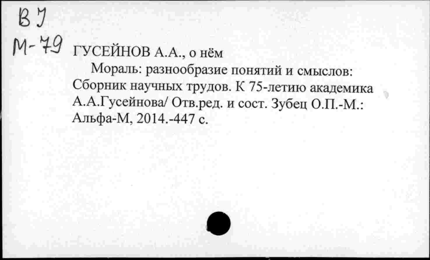 ﻿ГУСЕЙНОВ А.А., о нём
Мораль: разнообразие понятий и смыслов: Сборник научных трудов. К 75-летию академика А.А.Гусейнова/ Отв.ред. и сост. Зубец О.П.-М.: Альфа-М, 2014.-447 с.